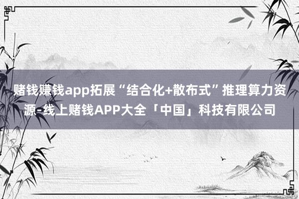 赌钱赚钱app拓展“结合化+散布式”推理算力资源-线上赌钱APP大全「中国」科技有限公司
