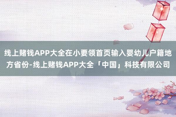 线上赌钱APP大全在小要领首页输入婴幼儿户籍地方省份-线上赌钱APP大全「中国」科技有限公司