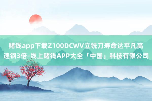 赌钱app下载Z100DCWV立铣刀寿命达平凡高速钢3倍-线上赌钱APP大全「中国」科技有限公司