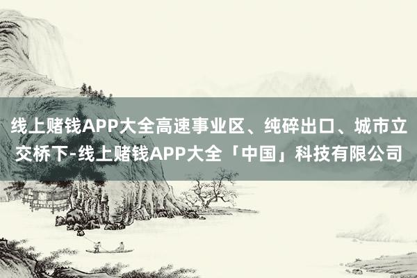线上赌钱APP大全高速事业区、纯碎出口、城市立交桥下-线上赌钱APP大全「中国」科技有限公司