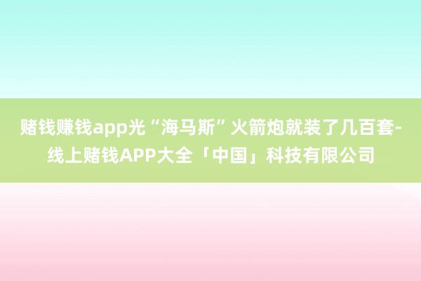 赌钱赚钱app光“海马斯”火箭炮就装了几百套-线上赌钱APP大全「中国」科技有限公司