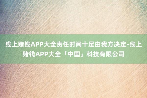 线上赌钱APP大全责任时间十足由我方决定-线上赌钱APP大全「中国」科技有限公司