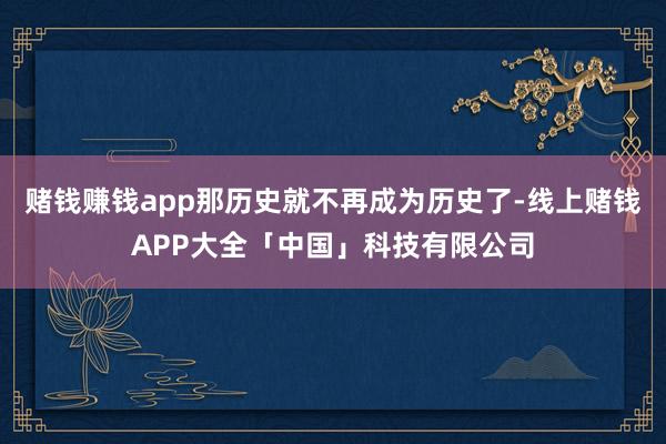 赌钱赚钱app那历史就不再成为历史了-线上赌钱APP大全「中国」科技有限公司