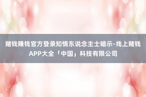 赌钱赚钱官方登录 知情东说念主士暗示-线上赌钱APP大全「中国」科技有限公司