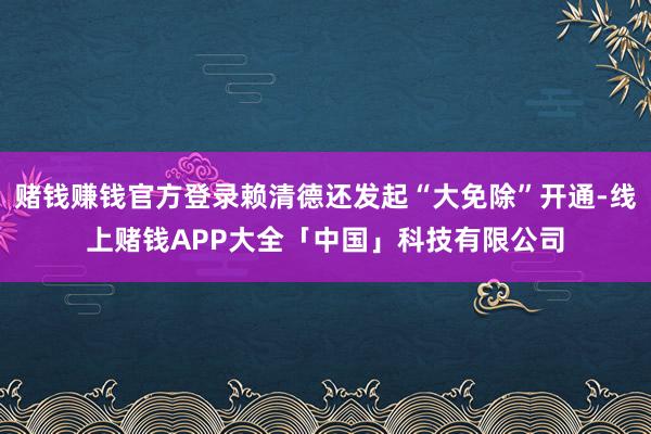 赌钱赚钱官方登录赖清德还发起“大免除”开通-线上赌钱APP大全「中国」科技有限公司