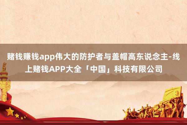 赌钱赚钱app伟大的防护者与盖帽高东说念主-线上赌钱APP大全「中国」科技有限公司