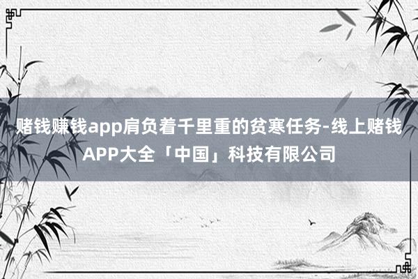 赌钱赚钱app肩负着千里重的贫寒任务-线上赌钱APP大全「中国」科技有限公司