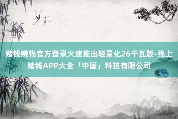 赌钱赚钱官方登录火速推出轻量化26千瓦版-线上赌钱APP大全「中国」科技有限公司