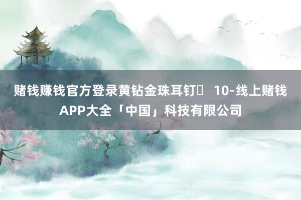 赌钱赚钱官方登录黄钻金珠耳钉️ 10-线上赌钱APP大全「中国」科技有限公司