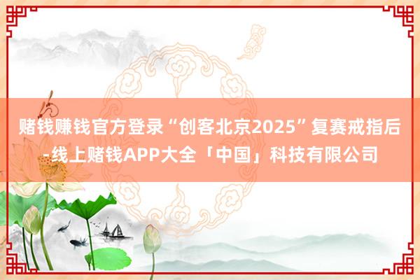 赌钱赚钱官方登录“创客北京2025”复赛戒指后-线上赌钱APP大全「中国」科技有限公司