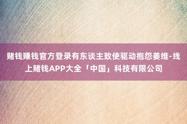 赌钱赚钱官方登录有东谈主致使驱动抱怨姜维-线上赌钱APP大全「中国」科技有限公司