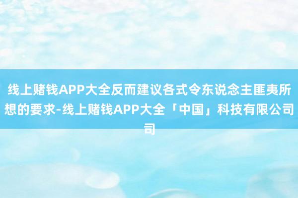 线上赌钱APP大全反而建议各式令东说念主匪夷所想的要求-线上赌钱APP大全「中国」科技有限公司