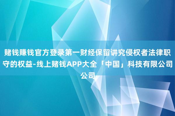 赌钱赚钱官方登录第一财经保留讲究侵权者法律职守的权益-线上赌钱APP大全「中国」科技有限公司