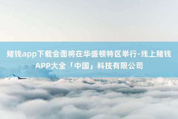 赌钱app下载会面将在华盛顿特区举行-线上赌钱APP大全「中国」科技有限公司