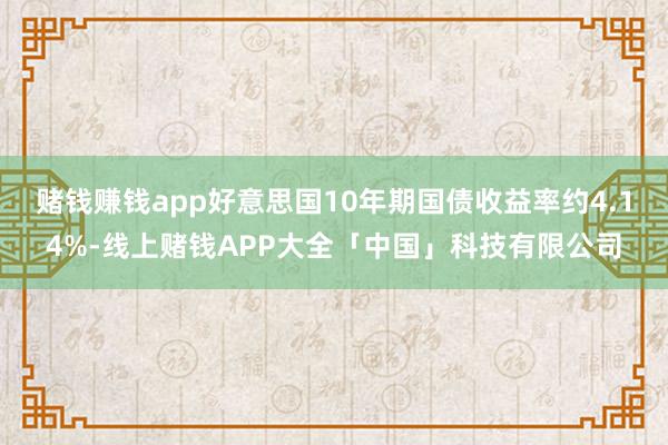 赌钱赚钱app好意思国10年期国债收益率约4.14%-线上赌钱APP大全「中国」科技有限公司