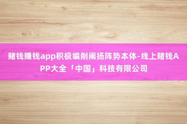 赌钱赚钱app积极编削阐扬阵势本体-线上赌钱APP大全「中国」科技有限公司