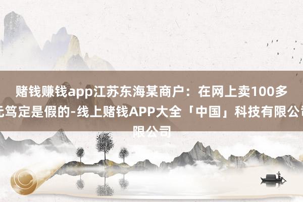 赌钱赚钱app江苏东海某商户：在网上卖100多元笃定是假的-线上赌钱APP大全「中国」科技有限公司