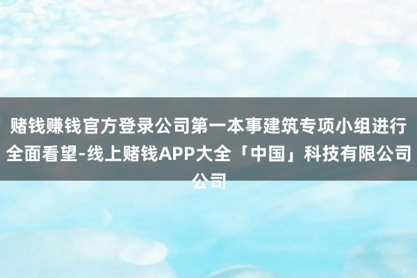 赌钱赚钱官方登录公司第一本事建筑专项小组进行全面看望-线上赌钱APP大全「中国」科技有限公司