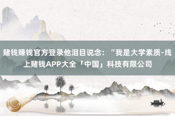 赌钱赚钱官方登录他泪目说念：“我是大学素质-线上赌钱APP大全「中国」科技有限公司
