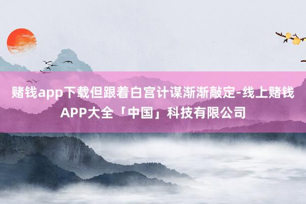 赌钱app下载但跟着白宫计谋渐渐敲定-线上赌钱APP大全「中国」科技有限公司