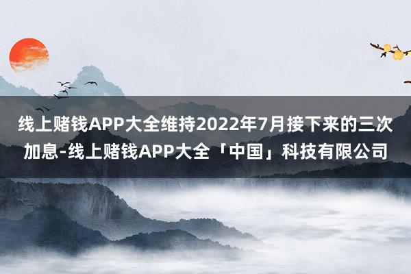 线上赌钱APP大全维持2022年7月接下来的三次加息-线上赌钱APP大全「中国」科技有限公司