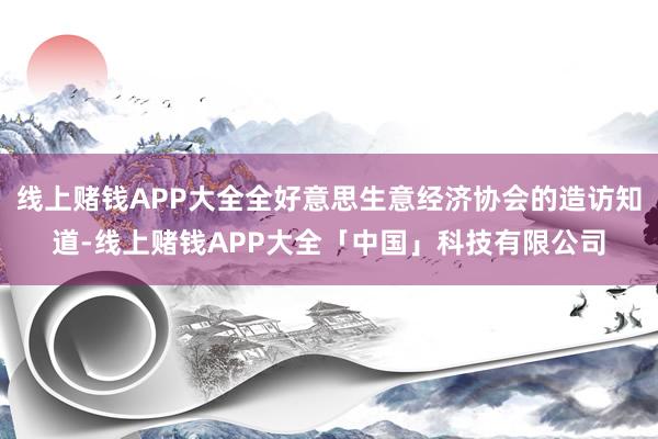 线上赌钱APP大全全好意思生意经济协会的造访知道-线上赌钱APP大全「中国」科技有限公司
