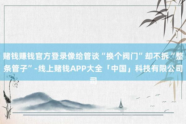 赌钱赚钱官方登录像给管谈“换个阀门”却不拆“整条管子”-线上赌钱APP大全「中国」科技有限公司