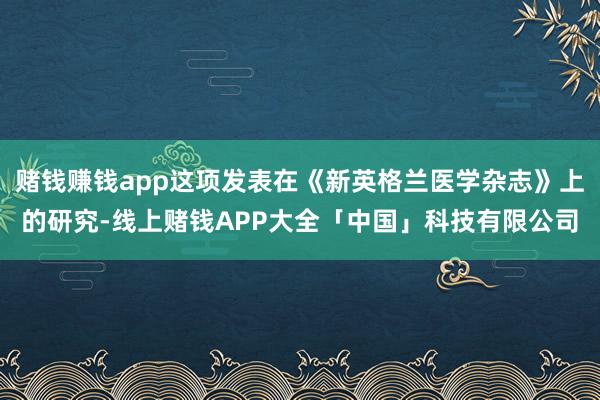 赌钱赚钱app这项发表在《新英格兰医学杂志》上的研究-线上赌钱APP大全「中国」科技有限公司