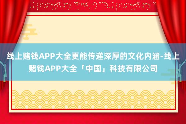 线上赌钱APP大全更能传递深厚的文化内涵-线上赌钱APP大全「中国」科技有限公司