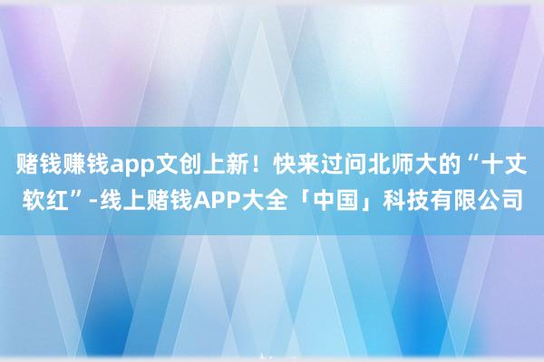 赌钱赚钱app文创上新！快来过问北师大的“十丈软红”-线上赌钱APP大全「中国」科技有限公司