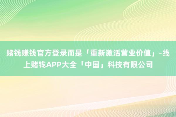 赌钱赚钱官方登录而是「重新激活营业价值」-线上赌钱APP大全「中国」科技有限公司