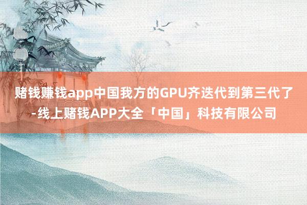 赌钱赚钱app中国我方的GPU齐迭代到第三代了-线上赌钱APP大全「中国」科技有限公司