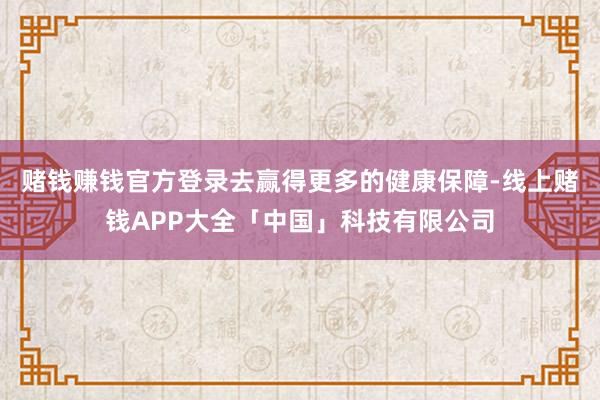 赌钱赚钱官方登录去赢得更多的健康保障-线上赌钱APP大全「中国」科技有限公司