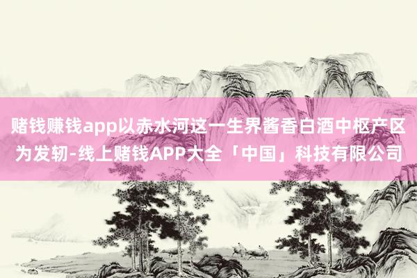 赌钱赚钱app以赤水河这一生界酱香白酒中枢产区为发轫-线上赌钱APP大全「中国」科技有限公司