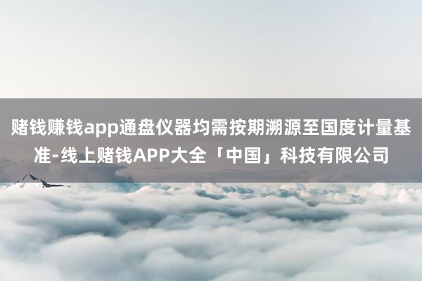 赌钱赚钱app通盘仪器均需按期溯源至国度计量基准-线上赌钱APP大全「中国」科技有限公司