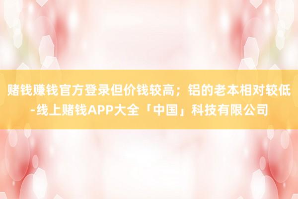赌钱赚钱官方登录但价钱较高；铝的老本相对较低-线上赌钱APP大全「中国」科技有限公司