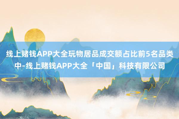 线上赌钱APP大全玩物居品成交额占比前5名品类中-线上赌钱APP大全「中国」科技有限公司