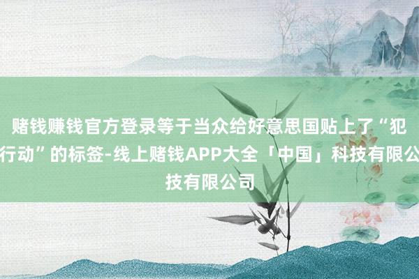 赌钱赚钱官方登录等于当众给好意思国贴上了“犯科行动”的标签-线上赌钱APP大全「中国」科技有限公司