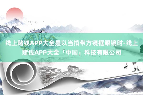 线上赌钱APP大全是以当捎带方镜框眼镜时-线上赌钱APP大全「中国」科技有限公司