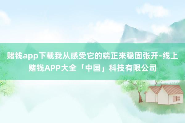 赌钱app下载我从感受它的端正来稳固张开-线上赌钱APP大全「中国」科技有限公司