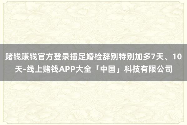 赌钱赚钱官方登录插足婚检辞别特别加多7天、10天-线上赌钱APP大全「中国」科技有限公司