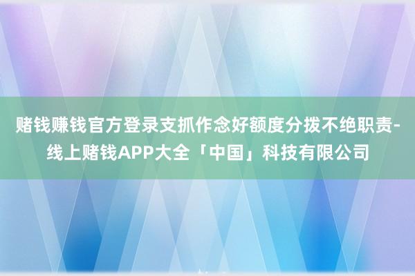 赌钱赚钱官方登录支抓作念好额度分拨不绝职责-线上赌钱APP大全「中国」科技有限公司